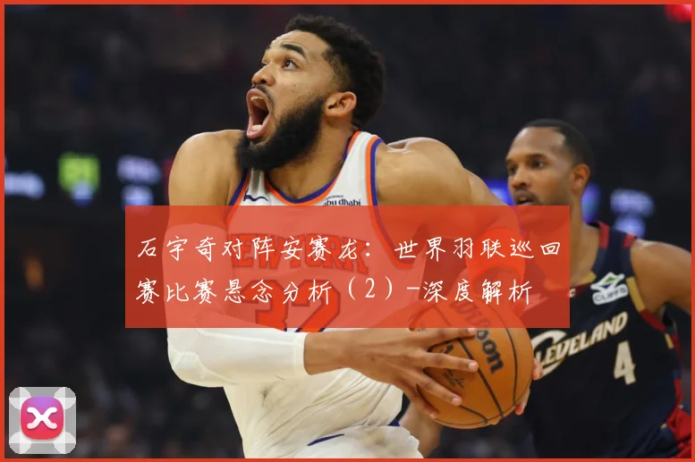 石宇奇对阵安赛龙：世界羽联巡回赛比赛悬念分析（2）-深度解析