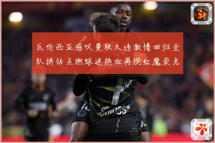 瓦伦西亚感叹曼联久违激情回归全队拼劲点燃球迷热血再现红魔荣光战术观察-深度解析