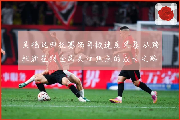 吴艳妮田径赛场再掀速度风暴 从跨栏新星到全民关注焦点的成长之路-深度解析