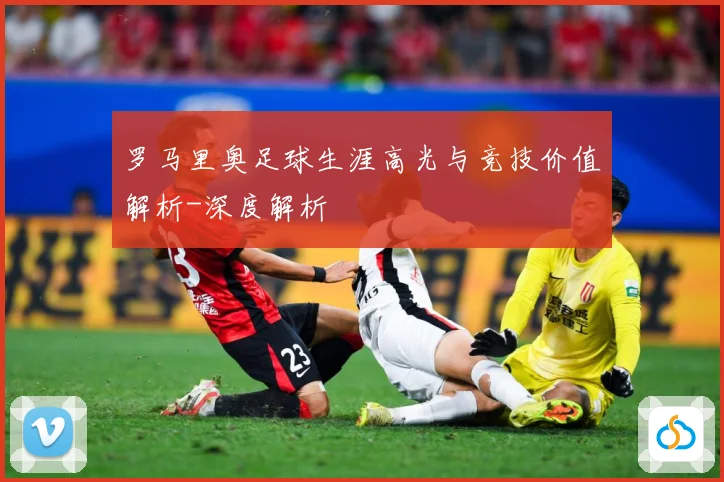 罗马里奥足球生涯高光与竞技价值解析-深度解析