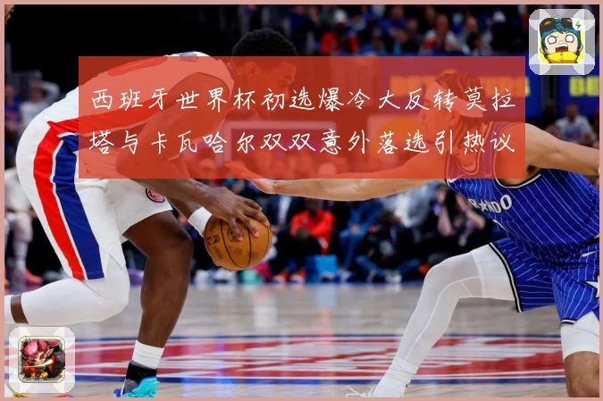 西班牙世界杯初选爆冷大反转莫拉塔与卡瓦哈尔双双意外落选引热议战术观察-深度解析