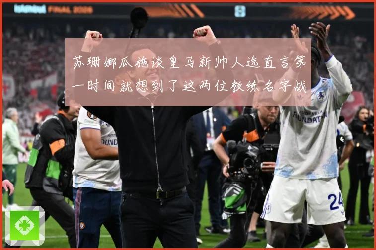 苏珊娜瓜施谈皇马新帅人选直言第一时间就想到了这两位教练名字战术观察-深度解析
