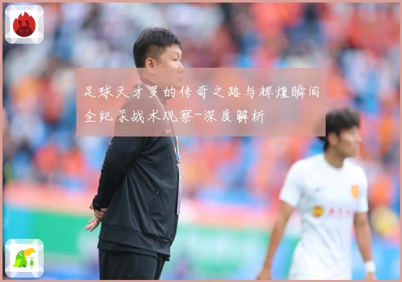 足球天才罗的传奇之路与辉煌瞬间全纪录战术观察-深度解析