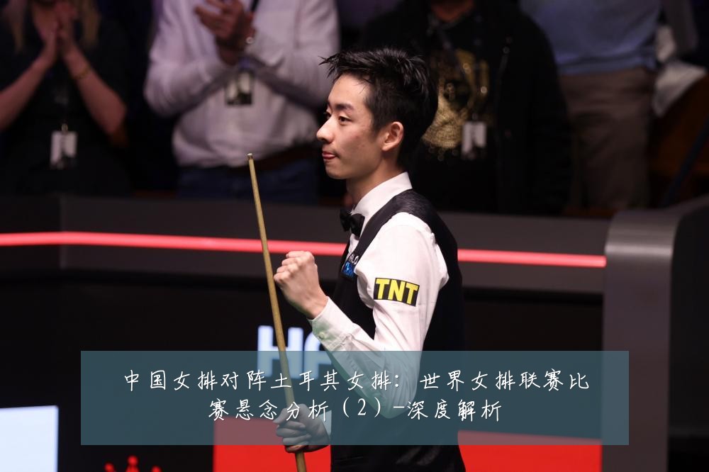 中国女排对阵土耳其女排：世界女排联赛比赛悬念分析（2）-深度解析