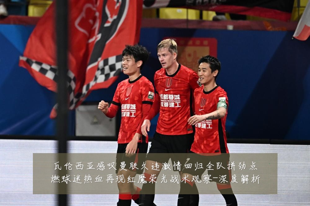 瓦伦西亚感叹曼联久违激情回归全队拼劲点燃球迷热血再现红魔荣光战术观察-深度解析