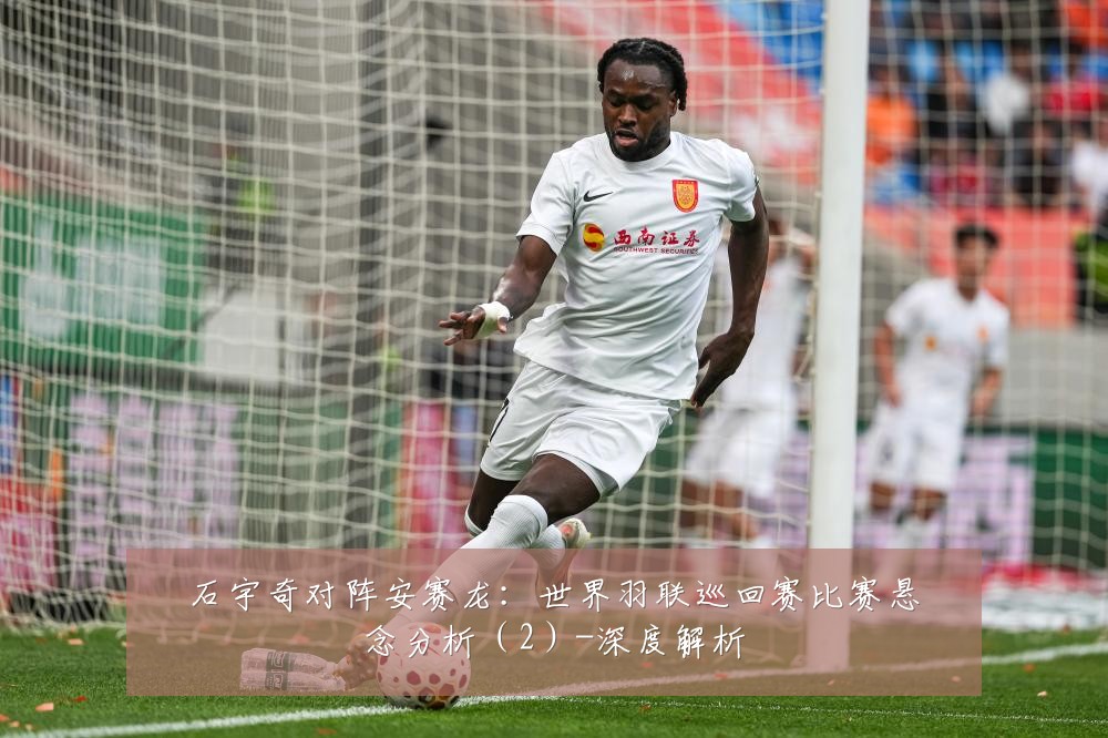 石宇奇对阵安赛龙:世界羽联巡回赛比赛悬念分析(2)-深度解析
