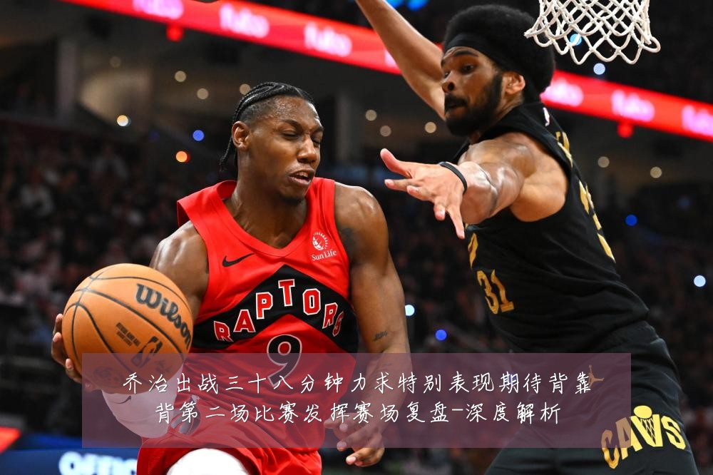 乔治出战三十八分钟力求特别表现期待背靠背第二场比赛发挥赛场复盘-深度解析